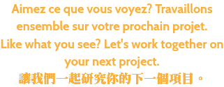 Aimez ce que vous voyez? Travaillons ensemble sur votre prochain projet. Like what you see? Let's work together on your next project. 讓我們一起研究你的下一個項目。