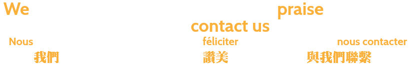 We love talking, discussing, debating, and praise so please feel free to contact us. Nous aimons parler, discuter, débattre et féliciter alors n'hésitez pas à nous contacter. 我們喜歡談論，討論，辯論和讚美，所以請隨時與我們聯繫。